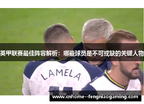 英甲联赛最佳阵容解析：哪些球员是不可或缺的关键人物