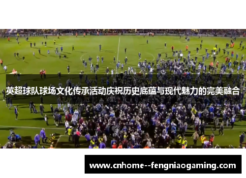 英超球队球场文化传承活动庆祝历史底蕴与现代魅力的完美融合