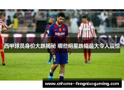 西甲球员身价大跌揭秘 哪些明星跌幅最大令人震惊