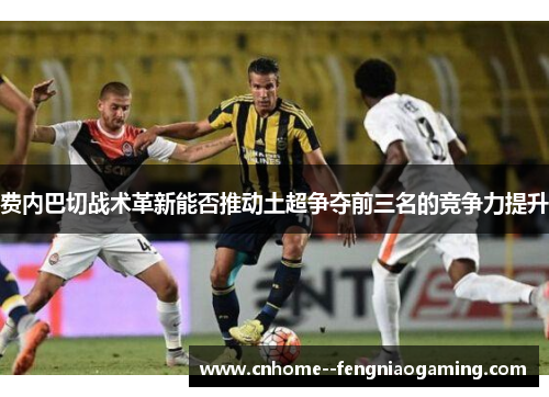 费内巴切战术革新能否推动土超争夺前三名的竞争力提升