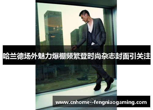 哈兰德场外魅力爆棚频繁登时尚杂志封面引关注