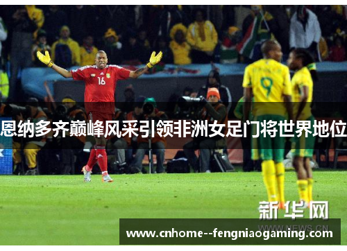 恩纳多齐巅峰风采引领非洲女足门将世界地位