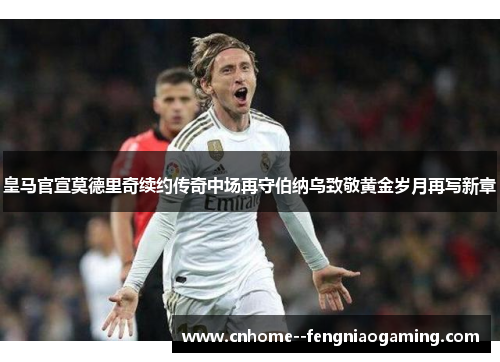 皇马官宣莫德里奇续约传奇中场再守伯纳乌致敬黄金岁月再写新章