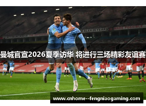曼城官宣2026夏季访华 将进行三场精彩友谊赛